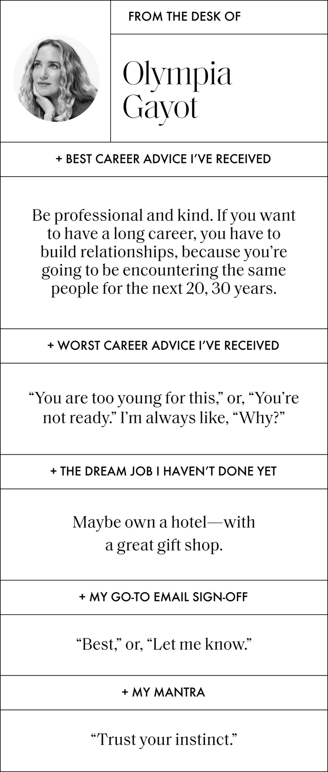 a q and a with olympia gayot that reads best career advice i've received be professional and kind if you want to have a long career, you have to build relationships, because you're going to be encountering the same people for the next 20, 30 years worst career advice i've received you are too young for this, or, you're not ready i'm always like, why the dream job i haven't done yet maybe own a hotel with a great gift shop my go to email sign off best, or, let me know my mantra trust your instinct