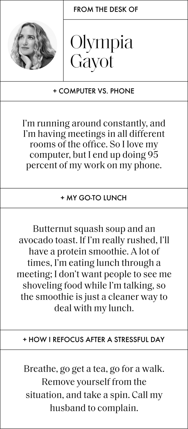 a q and a with olympia gayot that reads computer vs phone i’m running around constantly, and i’m having meetings in all different rooms of the office so i love my computer, but i end up doing 95 percent of my work on my phone my go to lunch butternut squash soup and an avocado toast if i’m really rushed, i’ll have a protein smoothie a lot of times, i’m eating lunch through a meeting i don’t want people to see me shoveling food while i’m talking, so the smoothie is just a cleaner way to deal with my lunch how i refocus after a stressful day breathe, go get a tea, go for a walk remove yourself from the situation, and take a spin call my husband to complain